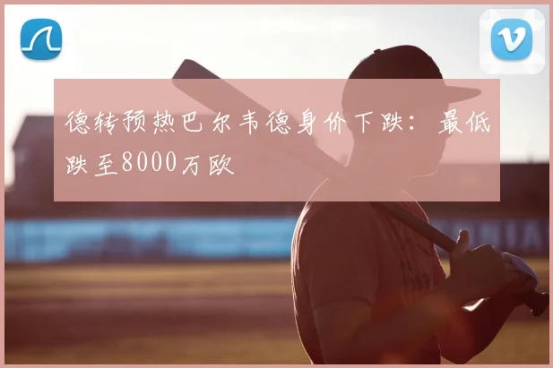 德转预热巴尔韦德身价下跌:最低跌至8000万欧