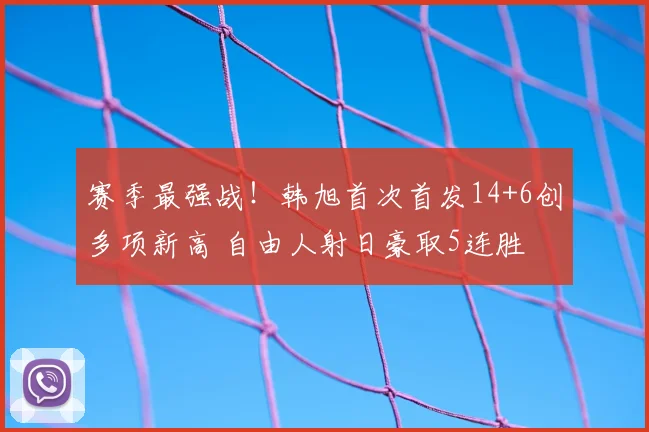 赛季最强战!韩旭首次首发14+6创多项新高 自由人射日豪取5连胜
