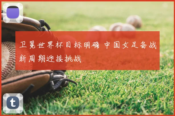 卫冕世界杯目标明确 中国女足备战新周期迎接挑战