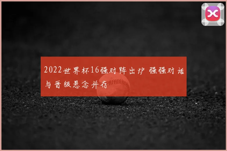 2022世界杯16强对阵出炉 强强对话与晋级悬念并存