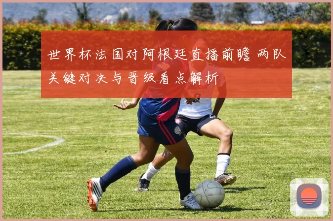 世界杯法国对阿根廷直播前瞻 两队关键对决与晋级看点解析