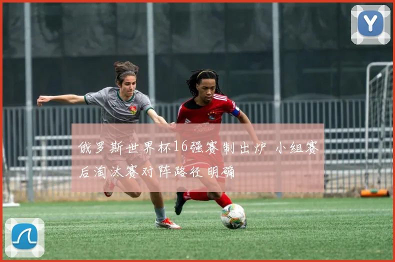 俄罗斯世界杯16强赛制出炉 小组赛后淘汰赛对阵路径明确