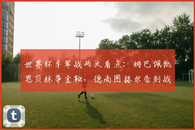 世界杯季军战两大看点：姆巴佩凯恩贝林争金靴，德尚图赫尔告别战
