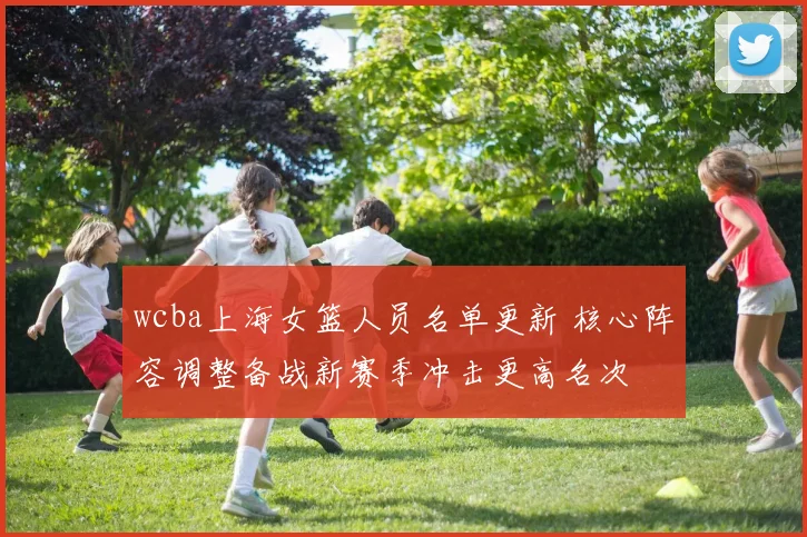 wcba上海女篮人员名单更新 核心阵容调整备战新赛季冲击更高名次
