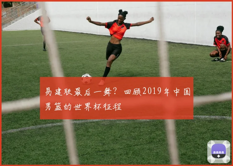 易建联最后一舞？回顾2019年中国男篮的世界杯征程
