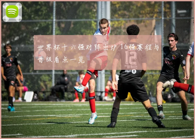 世界杯十六强对阵出炉 16强赛程与晋级看点一览