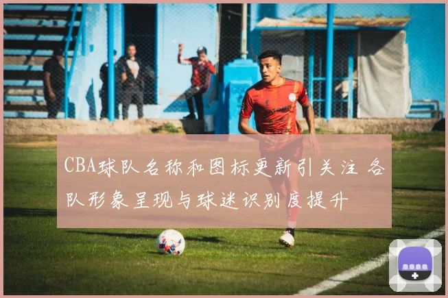 CBA球队名称和图标更新引关注 各队形象呈现与球迷识别度提升