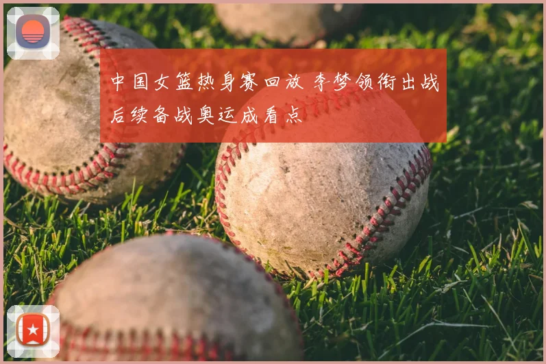 中国女篮热身赛回放 李梦领衔出战后续备战奥运成看点