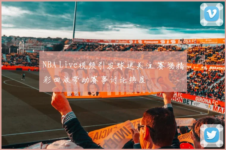 NBA Live视频引发球迷关注 赛场精彩回放带动赛事讨论热度