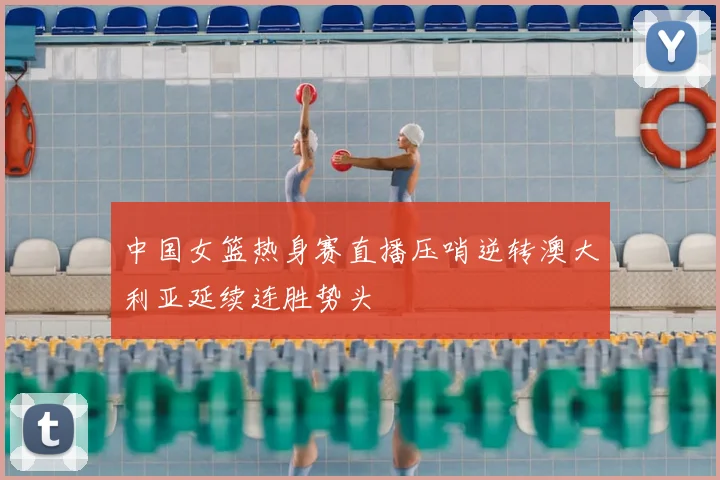 中国女篮热身赛直播压哨逆转澳大利亚延续连胜势头