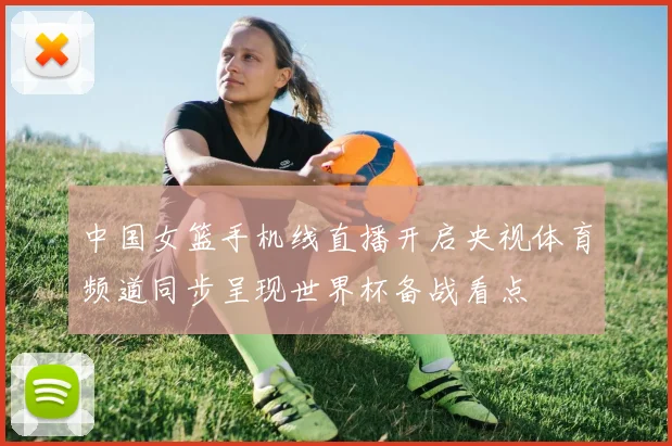 中国女篮手机线直播开启央视体育频道同步呈现世界杯备战看点