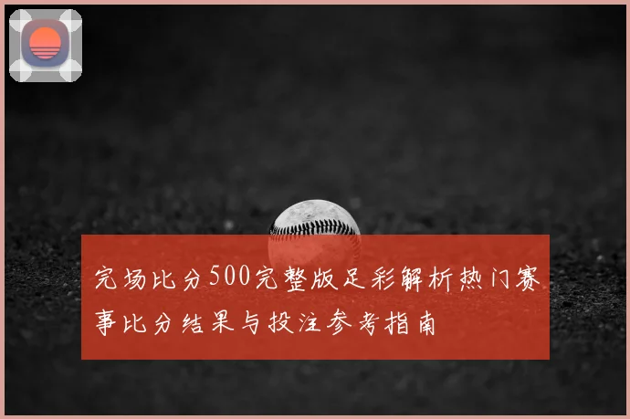 完场比分500完整版足彩解析热门赛事比分结果与投注参考指南