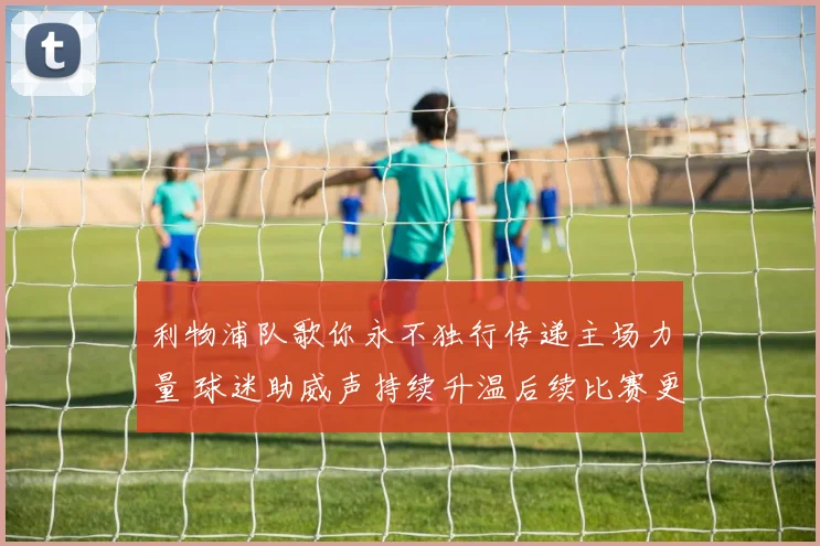 利物浦队歌你永不独行传递主场力量 球迷助威声持续升温后续比赛更受关注