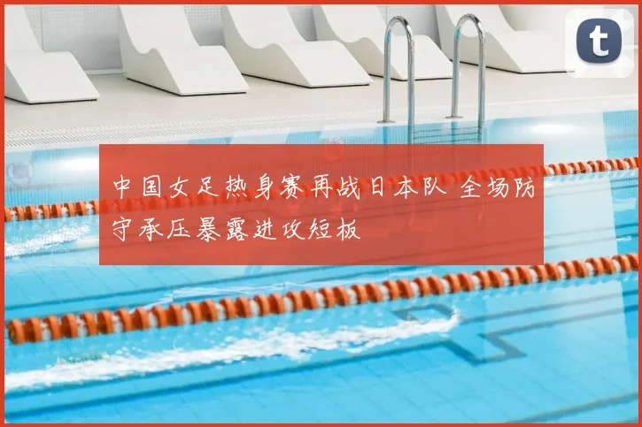 中国女足热身赛再战日本队 全场防守承压暴露进攻短板