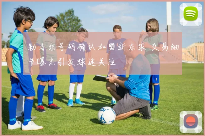 勒马尔号码确认加盟新东家 交易细节曝光引发球迷关注