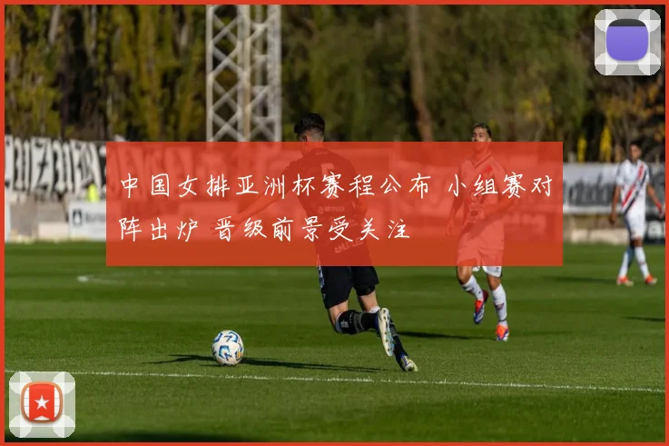 中国女排亚洲杯赛程公布 小组赛对阵出炉 晋级前景受关注