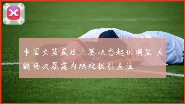 中国女篮最近比赛状态起伏明显 关键场次暴露内线短板引关注
