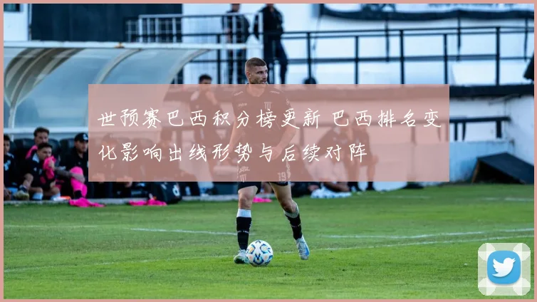 世预赛巴西积分榜更新 巴西排名变化影响出线形势与后续对阵