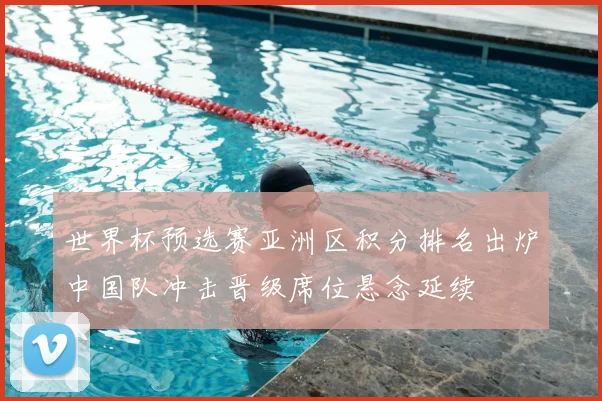 世界杯预选赛亚洲区积分排名出炉中国队冲击晋级席位悬念延续