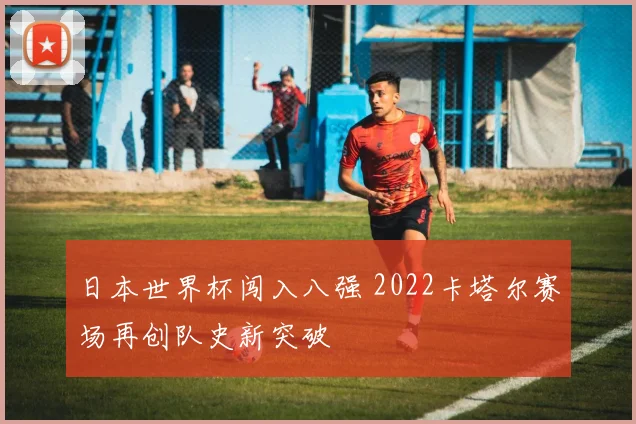 日本世界杯闯入八强 2022卡塔尔赛场再创队史新突破