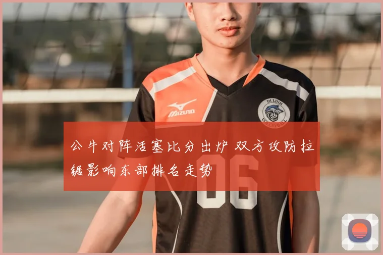 公牛对阵活塞比分出炉 双方攻防拉锯影响东部排名走势