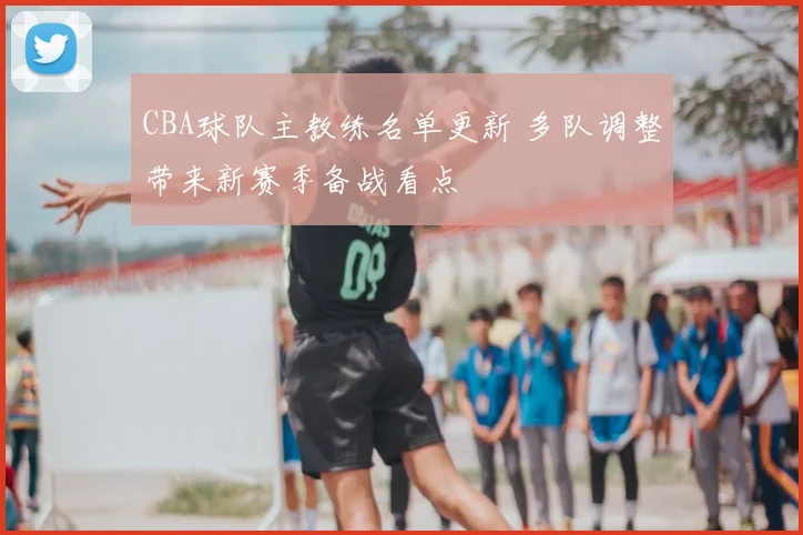 CBA球队主教练名单更新 多队调整带来新赛季备战看点