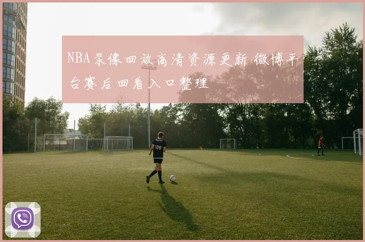 NBA录像回放高清资源更新 微博平台赛后回看入口整理