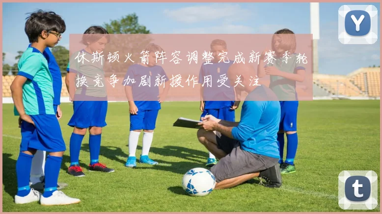 休斯顿火箭阵容调整完成新赛季轮换竞争加剧新援作用受关注
