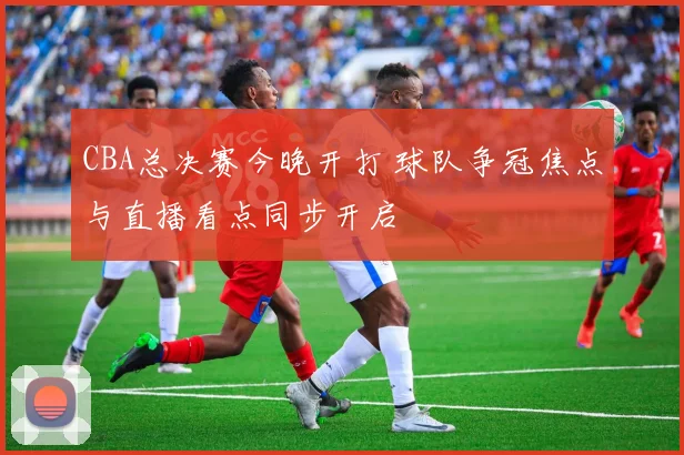 CBA总决赛今晚开打 球队争冠焦点与直播看点同步开启
