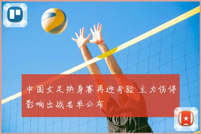 中国女足热身赛再迎考验 主力伤停影响出战名单公布