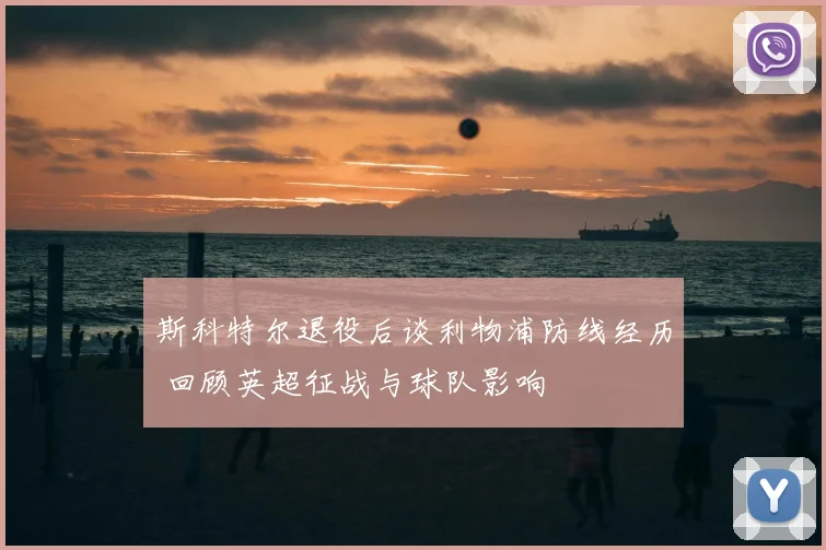 斯科特尔退役后谈利物浦防线经历 回顾英超征战与球队影响