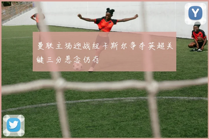 曼联主场迎战纽卡斯尔争夺英超关键三分悬念仍存