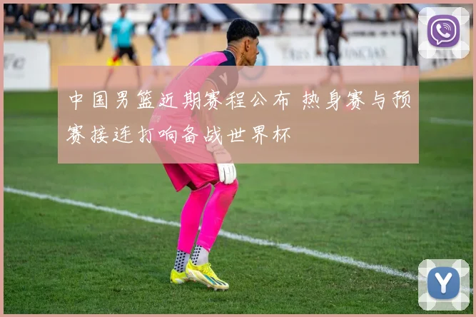 中国男篮近期赛程公布 热身赛与预赛接连打响备战世界杯