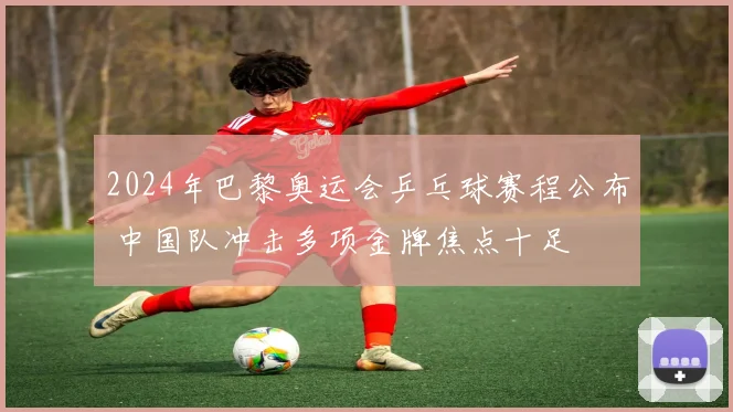 2024年巴黎奥运会乒乓球赛程公布 中国队冲击多项金牌焦点十足