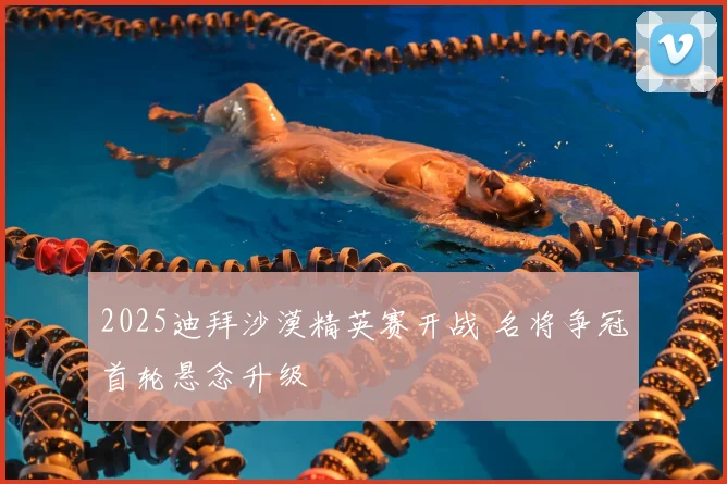 2025迪拜沙漠精英赛开战 名将争冠首轮悬念升级