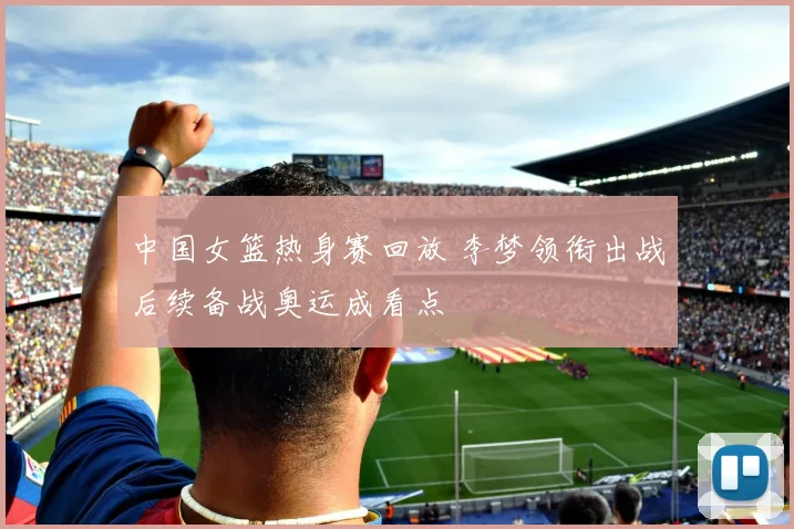 中国女篮热身赛回放 李梦领衔出战后续备战奥运成看点