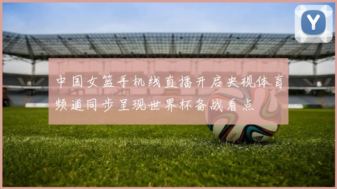 中国女篮手机线直播开启央视体育频道同步呈现世界杯备战看点