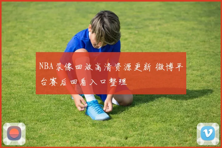 NBA录像回放高清资源更新 微博平台赛后回看入口整理