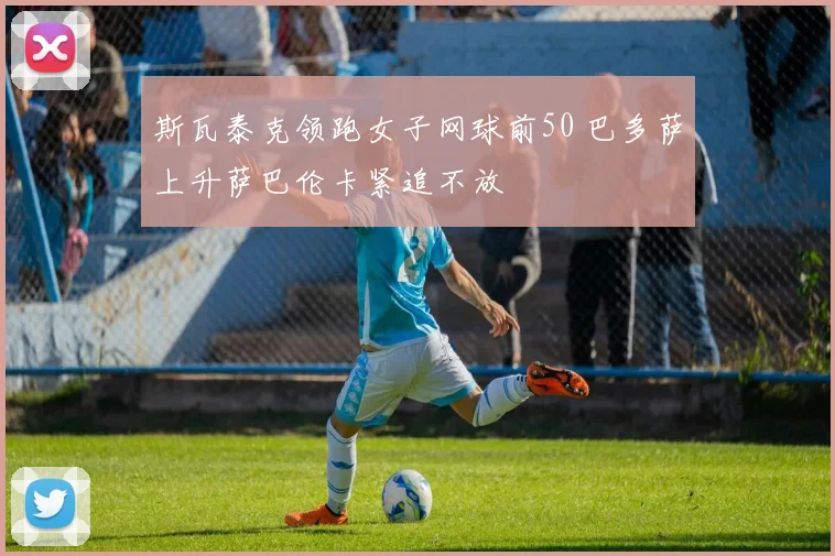 斯瓦泰克领跑女子网球前50 巴多萨上升萨巴伦卡紧追不放