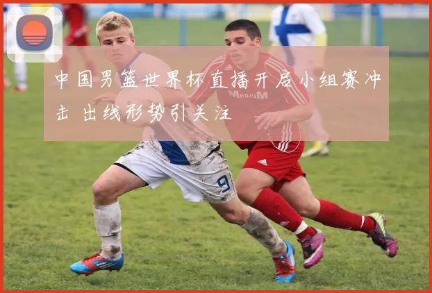 中国男篮世界杯直播开启小组赛冲击 出线形势引关注