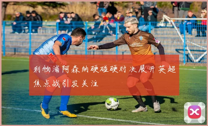 利物浦阿森纳硬碰硬对决展开英超焦点战引发关注