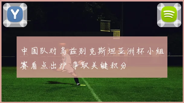 中国队对乌兹别克斯坦亚洲杯小组赛看点出炉 争取关键积分