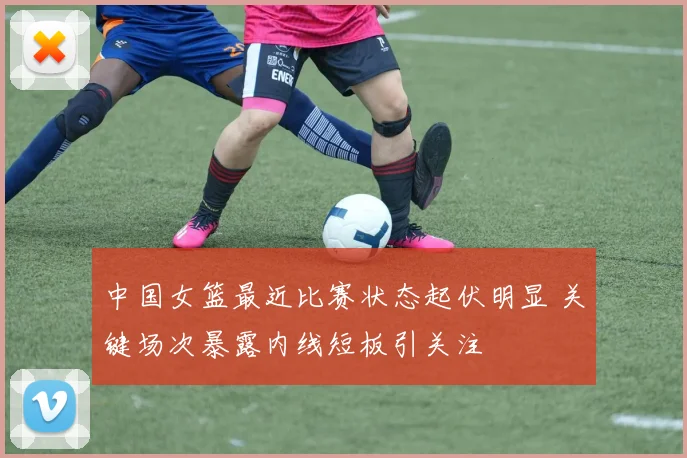 中国女篮最近比赛状态起伏明显 关键场次暴露内线短板引关注