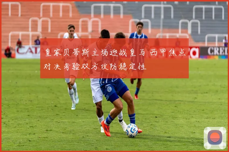 皇家贝蒂斯主场迎战皇马 西甲焦点对决考验双方攻防稳定性