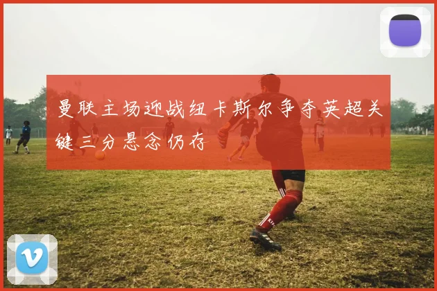 曼联主场迎战纽卡斯尔争夺英超关键三分悬念仍存