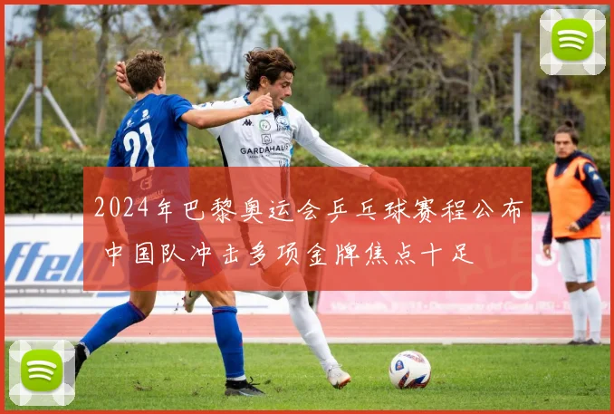 2024年巴黎奥运会乒乓球赛程公布 中国队冲击多项金牌焦点十足