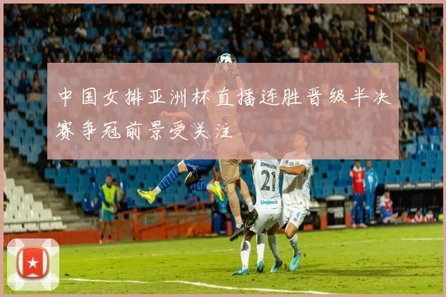中国女排亚洲杯直播连胜晋级半决赛争冠前景受关注