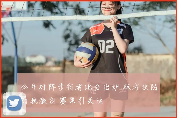 公牛对阵步行者比分出炉 双方攻防对抗激烈 赛果引关注