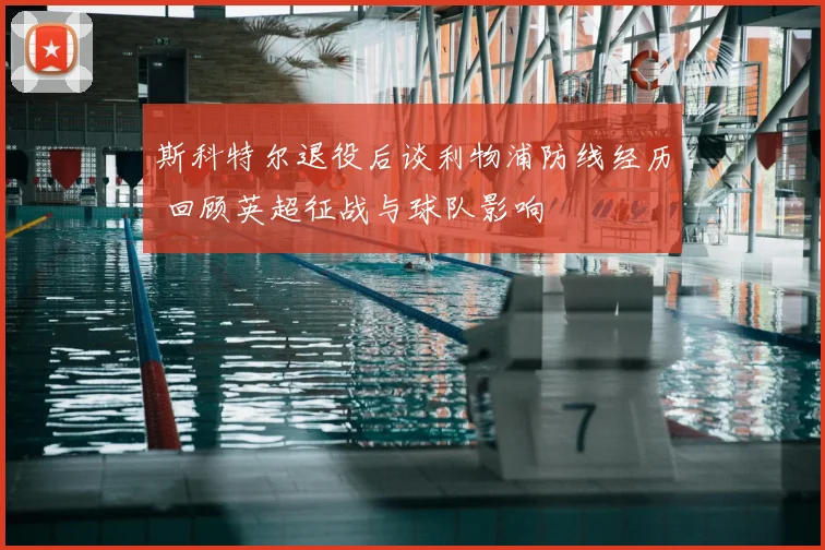 斯科特尔退役后谈利物浦防线经历 回顾英超征战与球队影响