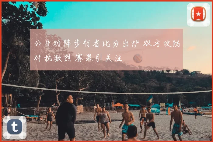 公牛对阵步行者比分出炉 双方攻防对抗激烈 赛果引关注
